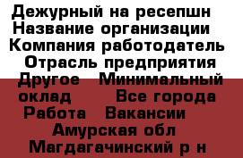 Дежурный на ресепшн › Название организации ­ Компания-работодатель › Отрасль предприятия ­ Другое › Минимальный оклад ­ 1 - Все города Работа » Вакансии   . Амурская обл.,Магдагачинский р-н